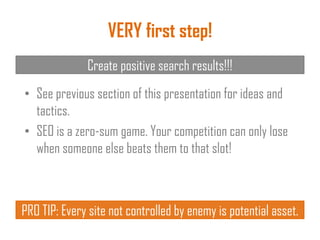 VERY first step!
Create positive search results!!!
• See previous section of this presentation for ideas and
tactics.
• SEO is a zero-sum game. Your competition can only lose
when someone else beats them to that slot!
PRO TIP: Every site not controlled by enemy is potential asset.
 