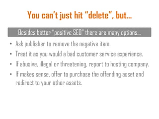 You can’t just hit “delete”, but…
• Ask publisher to remove the negative item.
• Treat it as you would a bad customer service experience.
• If abusive, illegal or threatening, report to hosting company.
• If makes sense, offer to purchase the offending asset and
redirect to your other assets.
Besides better “positive SEO” there are many options…
 