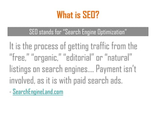 What is SEO?
It is the process of getting traffic from the
“free,” “organic,” “editorial” or “natural”
listings on search engines…. Payment isn’t
involved, as it is with paid search ads.
- SearchEngineLand.com
SEO stands for “Search Engine Optimization”
 