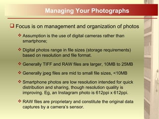  Focus is on management and organization of photos
 Assumption is the use of digital cameras rather than
smartphone;
 Digital photos range in file sizes (storage requirements)
based on resolution and file format.
 Generally TIFF and RAW files are larger, 10MB to 25MB
 Generally jpeg files are mid to small file sizes, <10MB
 Smartphone photos are low resolution intended for quick
distribution and sharing, though resolution quality is
improving. Eg, an Instagram photo is 612ppi x 612ppi.
 RAW files are proprietary and constitute the original data
captures by a camera’s sensor.
Managing Your Photographs
 