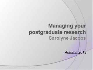 Managing your
postgraduate research
Carolyne Jacobs
Autumn 2013

 
