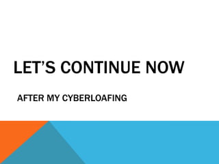 LET’S CONTINUE NOW
AFTER MY CYBERLOAFING
 