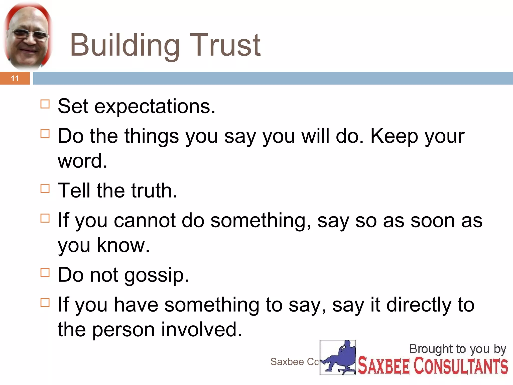Building Trust 
Saxbee Consultants-www.parveenchadha.com 
11 
 Set expectations. 
 Do the things you say you will do. Keep your 
word. 
 Tell the truth. 
 If you cannot do something, say so as soon as 
you know. 
 Do not gossip. 
 If you have something to say, say it directly to 
the person involved. 
 