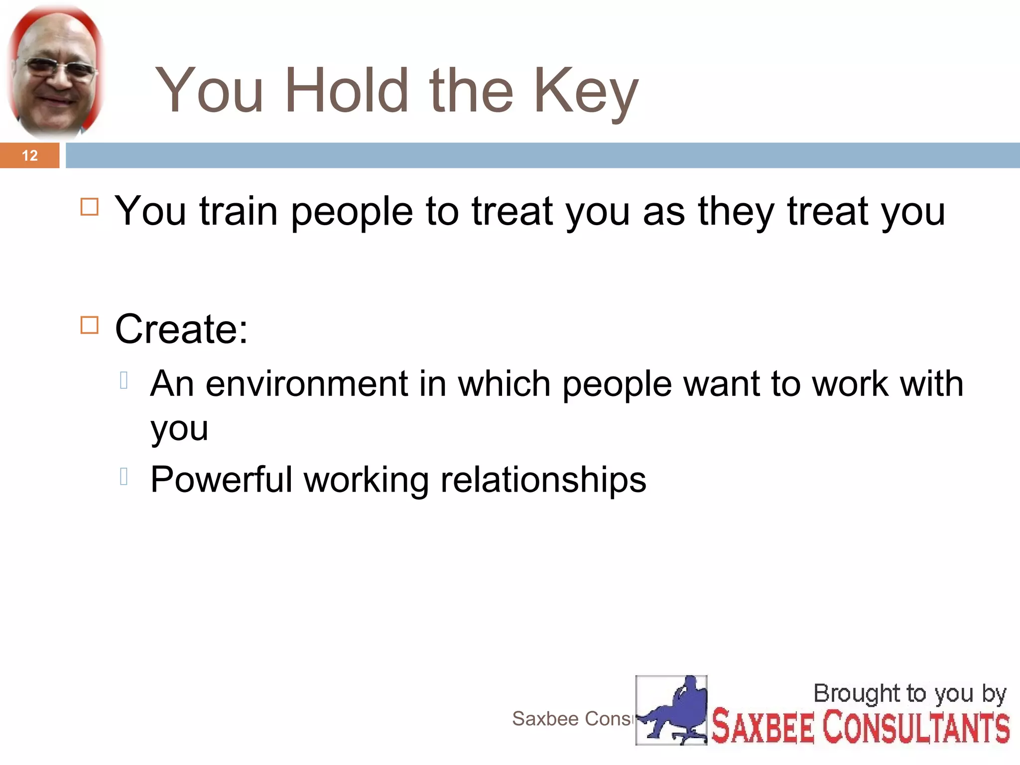 You Hold the Key 
Saxbee Consultants-www.parveenchadha.com 
12 
 You train people to treat you as they treat you 
 Create: 
 An environment in which people want to work with 
you 
 Powerful working relationships 
 