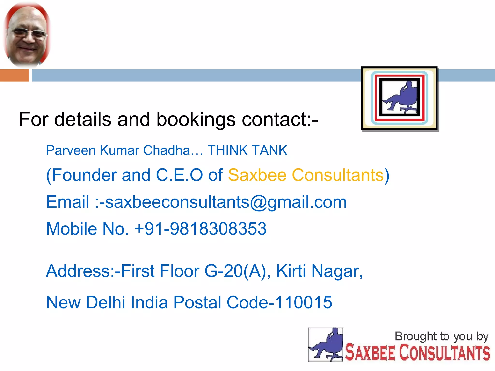 For details and bookings contact:- 
Parveen Kumar Chadha… THINK TANK 
(Founder and C.E.O of Saxbee Consultants) 
Email :-saxbeeconsultants@gmail.com 
Mobile No. +91-9818308353 
Address:-First Floor G-20(A), Kirti Nagar, 
New Delhi India Postal Code-110015 

