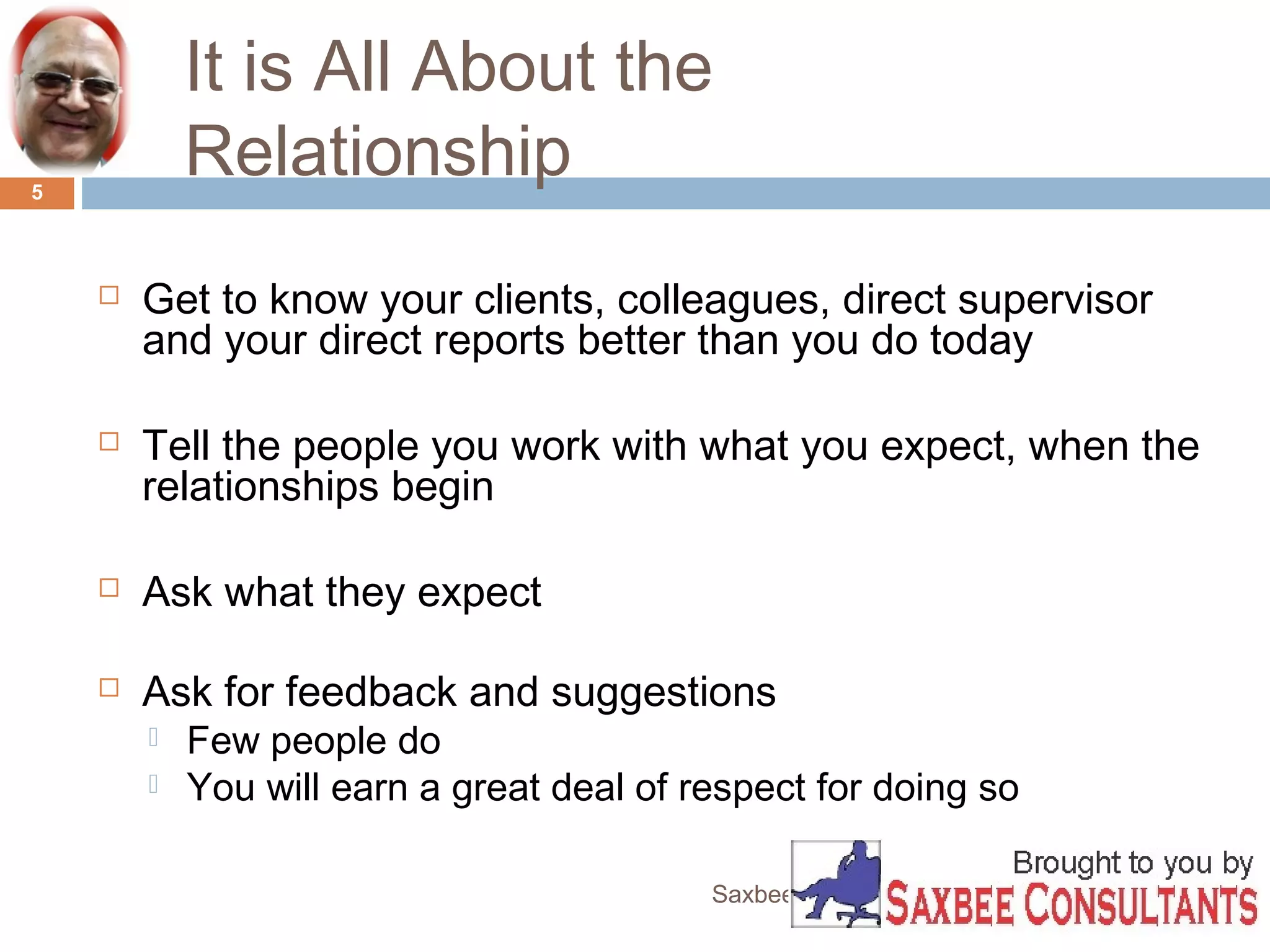 It is All About the 
Relationship 
Saxbee Consultants-www.parveenchadha.com 
5 
 Get to know your clients, colleagues, direct supervisor 
and your direct reports better than you do today 
 Tell the people you work with what you expect, when the 
relationships begin 
 Ask what they expect 
 Ask for feedback and suggestions 
 Few people do 
 You will earn a great deal of respect for doing so 
 