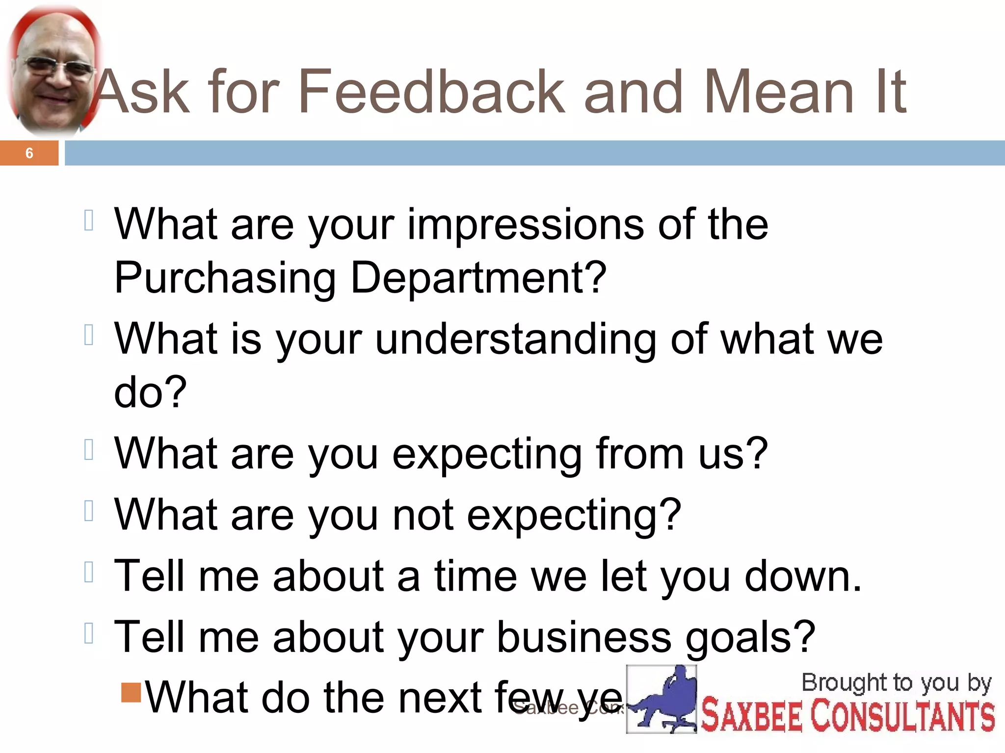 Ask for Feedback and Mean It 
Saxbee Consultants-www.parveenchadha.com 
6 
 What are your impressions of the 
Purchasing Department? 
 What is your understanding of what we 
do? 
 What are you expecting from us? 
 What are you not expecting? 
 Tell me about a time we let you down. 
 Tell me about your business goals? 
What do the next few years look like? 
 