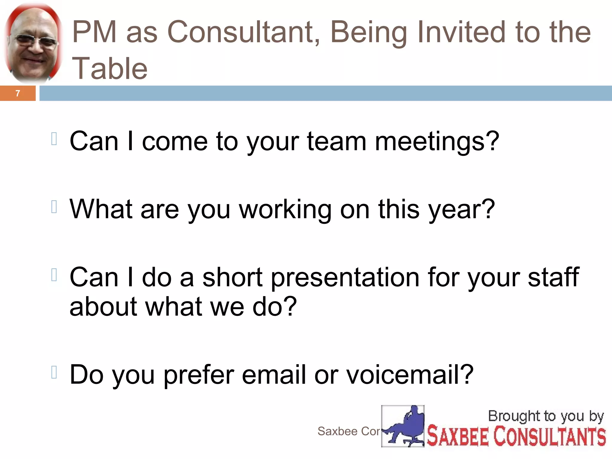 PM as Consultant, Being Invited to the 
Table 
Saxbee Consultants-www.parveenchadha.com 
7 
 Can I come to your team meetings? 
 What are you working on this year? 
 Can I do a short presentation for your staff 
about what we do? 
 Do you prefer email or voicemail? 
 