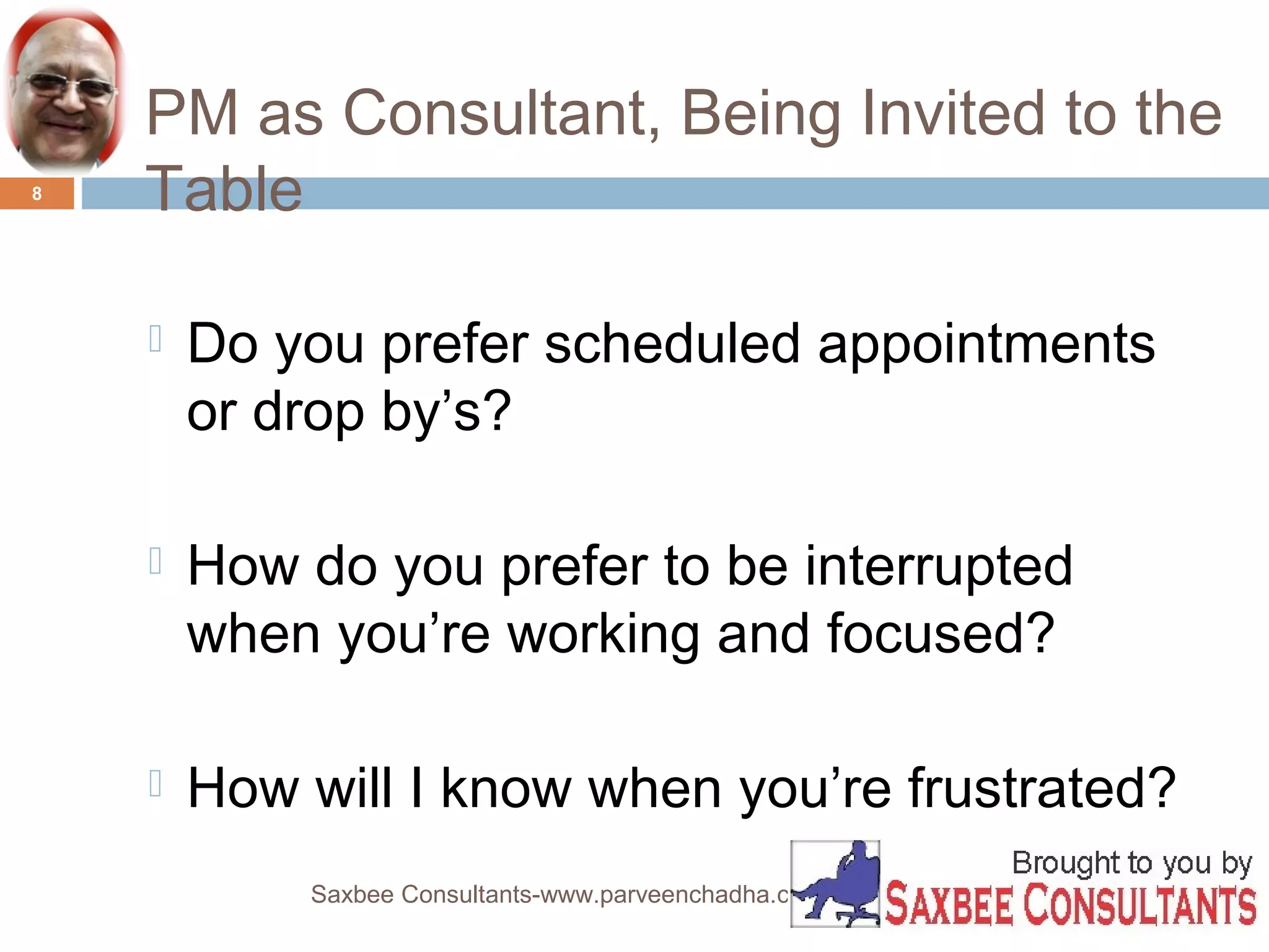 PM as Consultant, Being Invited to the 
Table 
 Do you prefer scheduled appointments 
or drop by’s? 
 How do you prefer to be interrupted 
when you’re working and focused? 
 How will I know when you’re frustrated? 
Saxbee Consultants-www.parveenchadha.com 
8 
 