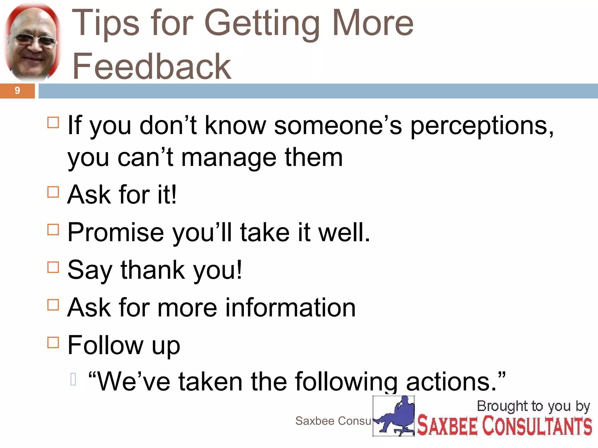 Tips for Getting More 
Feedback 
 If you don’t know someone’s perceptions, 
you can’t manage them 
 Ask for it! 
 Promise you’ll take it well. 
 Say thank you! 
 Ask for more information 
 Follow up 
 “We’ve taken the following actions.” 
Saxbee Consultants-www.parveenchadha.com 
9 
 