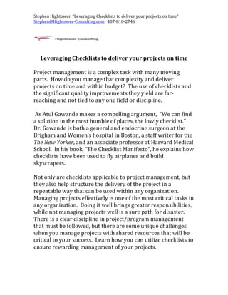 Stephen	
  Hightower	
  	
  “Leveraging	
  Checklists	
  to	
  deliver	
  your	
  projects	
  on	
  time”	
  	
  	
  
Stephen@Hightower-­‐Consulting.com	
  	
  	
  407-­‐810-­‐2746	
  
	
  
Leveraging	
  Checklists	
  to	
  deliver	
  your	
  projects	
  on	
  time	
  
	
  
Project	
  management	
  is	
  a	
  complex	
  task	
  with	
  many	
  moving	
  
parts.	
  	
  How	
  do	
  you	
  manage	
  that	
  complexity	
  and	
  deliver	
  
projects	
  on	
  time	
  and	
  within	
  budget?	
  	
  The	
  use	
  of	
  checklists	
  and	
  
the	
  significant	
  quality	
  improvements	
  they	
  yield	
  are	
  far-­‐
reaching	
  and	
  not	
  tied	
  to	
  any	
  one	
  field	
  or	
  discipline.	
  
	
  
	
  As	
  Atul	
  Gawande	
  makes	
  a	
  compelling	
  argument,	
  	
  “We	
  can	
  find	
  
a	
  solution	
  in	
  the	
  most	
  humble	
  of	
  places,	
  the	
  lowly	
  checklist.”	
  	
  
Dr.	
  Gawande	
  is	
  both	
  a	
  general	
  and	
  endocrine	
  surgeon	
  at	
  the	
  
Brigham	
  and	
  Women’s	
  hospital	
  in	
  Boston,	
  a	
  staff	
  writer	
  for	
  the	
  
The	
  New	
  Yorker,	
  and	
  an	
  associate	
  professor	
  at	
  Harvard	
  Medical	
  
School.	
  	
  In	
  his	
  book,	
  “The	
  Checklist	
  Manifesto”,	
  he	
  explains	
  how	
  
checklists	
  have	
  been	
  used	
  to	
  fly	
  airplanes	
  and	
  build	
  
skyscrapers.	
  	
  	
  
	
  
Not	
  only	
  are	
  checklists	
  applicable	
  to	
  project	
  management,	
  but	
  
they	
  also	
  help	
  structure	
  the	
  delivery	
  of	
  the	
  project	
  in	
  a	
  
repeatable	
  way	
  that	
  can	
  be	
  used	
  within	
  any	
  organization.	
  	
  
Managing	
  projects	
  effectively	
  is	
  one	
  of	
  the	
  most	
  critical	
  tasks	
  in	
  
any	
  organization.	
  	
  Doing	
  it	
  well	
  brings	
  greater	
  responsibilities,	
  
while	
  not	
  managing	
  projects	
  well	
  is	
  a	
  sure	
  path	
  for	
  disaster.	
  	
  
There	
  is	
  a	
  clear	
  discipline	
  in	
  project/program	
  management	
  
that	
  must	
  be	
  followed,	
  but	
  there	
  are	
  some	
  unique	
  challenges	
  
when	
  you	
  manage	
  projects	
  with	
  shared	
  resources	
  that	
  will	
  be	
  
critical	
  to	
  your	
  success.	
  	
  Learn	
  how	
  you	
  can	
  utilize	
  checklists	
  to	
  
ensure	
  rewarding	
  management	
  of	
  your	
  projects.	
  
	
  
	
  
 