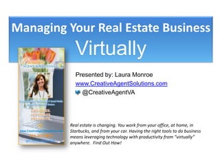 Managing Your Real Estate Business Virtually Presented by: Laura Monroe www.CreativeAgentSolutions.com     @CreativeAgentVA Real estate is changing. You work from your office, at home, in Starbucks, and from your car. Having the right tools to do business means leveraging technology with productivity from “virtually” anywhere.  Find Out How! 