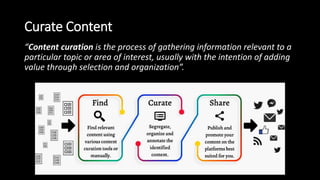 Curate Content
“Content curation is the process of gathering information relevant to a
particular topic or area of interest, usually with the intention of adding
value through selection and organization”.
 