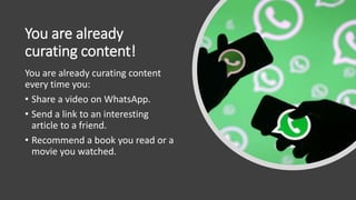 You are already
curating content!
You are already curating content
every time you:
• Share a video on WhatsApp.
• Send a link to an interesting
article to a friend.
• Recommend a book you read or a
movie you watched.
 