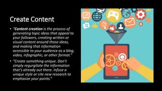 Create Content
• “Content creation is the process of
generating topic ideas that appeal to
your followers, creating written or
visual content around those ideas,
and making that information
accessible to your audience as a blog,
video, infographic, or other format.”
• “Create something unique. Don’t
simply regurgitate the information
that’s already out there. Infuse a
unique style or cite new research to
emphasize your points.”
 