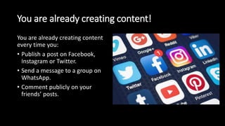 You are already creating content!
You are already creating content
every time you:
• Publish a post on Facebook,
Instagram or Twitter.
• Send a message to a group on
WhatsApp.
• Comment publicly on your
friends’ posts.
 