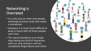 Networking is
Overrated
• It is very easy to meet new people,
exchange business cards and create
a connection.
• However, it is much more difficult to
keep in touch with all these people
over time.
• The natural tendency is to simply
stop having any kind of interaction
with our new contacts until we
completely forget about each other.
 
