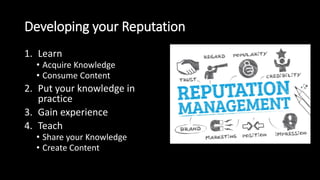 Developing your Reputation
1. Learn
• Acquire Knowledge
• Consume Content
2. Put your knowledge in
practice
3. Gain experience
4. Teach
• Share your Knowledge
• Create Content
 