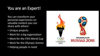You are an Expert!
You can transform your
personal experiences on
valuable content you can
share with others:
• Unique projects
• Work for a big organization
• Work for the FIFA World Cup
• Work for the Olympic Games
• Helping people in need
 