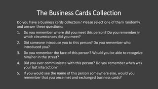 The Business Cards Collection
Do you have a business cards collection? Please select one of them randomly
and answer these questions:
1. Do you remember where did you meet this person? Do you remember in
which circumstances did you meet?
2. Did someone introduce you to this person? Do you remember who
introduced you?
3. Do you remember the face of this person? Would you be able to recognize
him/her in the street?
4. Did you ever communicate with this person? Do you remember when was
your last interaction?
5. If you would see the name of this person somewhere else, would you
remember that you once met and exchanged business cards?
 