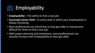 Employability
• Employability = The ability to find a new job.
• Successful Career Path = A career path in which your Employability is
always increasing.
• Most professionals are afraid that as they get older it may become
difficult for them to find a new job.
• With proper planning and investment, many professionals can
actually increase their Employability as they get older.
 