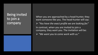 Being invited
to join a
company
When you are approached by a head-hunter, they
want someone like you. The head-hunter will say:
 “You have the exact profile we are looking for.”
In contrast, when you are invited to join a
company, they want you. The invitation will be:
 “We want you to come work with us.”
 