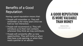 Benefits of a Good
Reputation
Having a good reputation means that:
• People will remember us. They will
remember us for many years since we
had our last interaction.
• People will recommend us. They will
introduce us to their own contacts
whenever they think we may contribute.
• People will constantly offer us new
opportunities. They will invite us when
they have a job opening, or when they
need a partner or an adviser.
 