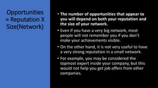 Opportunities
= Reputation X
Size(Network)
• The number of opportunities that appear to
you will depend on both your reputation and
the size of your network.
• Even if you have a very big network, most
people will not remember you if you don’t
make your achievements visible.
• On the other hand, it is not very useful to have
a very strong reputation in a small network.
• For example, you may be considered the
topmost expert inside your company, but this
would not help you get job offers from other
companies.
 