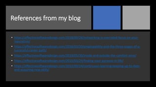 References from my blog
• https://effectivesoftwaredesign.com/2018/09/28/networking-is-overrated-focus-on-your-
reputation/
• https://effectivesoftwaredesign.com/2016/03/20/employability-and-the-three-stages-of-a-
successful-career-path/
• https://effectivesoftwaredesign.com/2019/05/30/inside-and-outside-the-comfort-zone/
• https://effectivesoftwaredesign.com/2015/03/24/finding-your-purpose-in-life/
• https://effectivesoftwaredesign.com/2012/09/24/continuous-learning-keeping-up-to-date-
and-acquiring-new-skills/
 