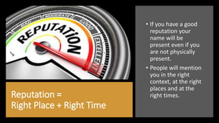 Reputation =
Right Place + Right Time
• If you have a good
reputation your
name will be
present even if you
are not physically
present.
• People will mention
you in the right
context, at the right
places and at the
right times.
 