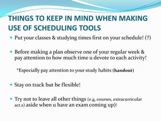 THINGS TO KEEP IN MIND WHEN MAKING
USE OF SCHEDULING TOOLS
 Put your classes & studying times first on your schedule! (?)

 Before making a plan observe one of your regular week &
  pay attention to how much time u devote to each activity!

   *Especially pay attention to your study habits (handout)

 Stay on track but be flexible!

 Try not to leave all other things (e.g, courses, extracurricular
  act.s) aside when u have an exam coming up)!
 