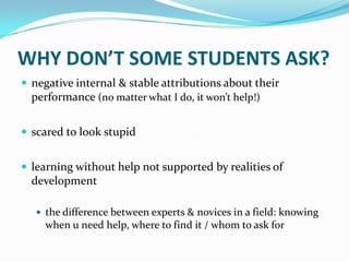 WHY DON’T SOME STUDENTS ASK?
 negative internal & stable attributions about their
  performance (no matter what I do, it won’t help!)


 scared to look stupid


 learning without help not supported by realities of
  development

    the difference between experts & novices in a field: knowing
     when u need help, where to find it / whom to ask for
 