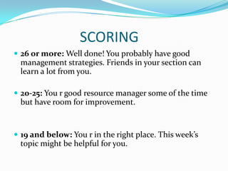 SCORING
 26 or more: Well done! You probably have good
 management strategies. Friends in your section can
 learn a lot from you.

 20-25: You r good resource manager some of the time
 but have room for improvement.


 19 and below: You r in the right place. This week’s
 topic might be helpful for you.
 