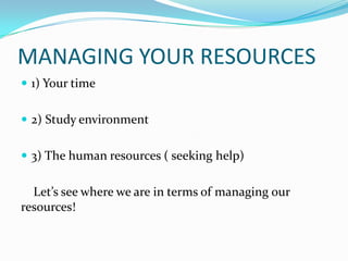 MANAGING YOUR RESOURCES
 1) Your time


 2) Study environment


 3) The human resources ( seeking help)


  Let’s see where we are in terms of managing our
resources!
 
