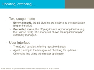 Updating, extending, … Two usage mode External mode , the p2 plug-ins are external to the application (e.g an installer) Co-hosted mode , the p2 plug-ins are in your application (e.g. the Eclipse SDK). This mode still allows the application to be externally managed. User interface The p2.ui.* bundles, offering reusable dialogs Agent running in the background checking for updates Command line using the director application 
