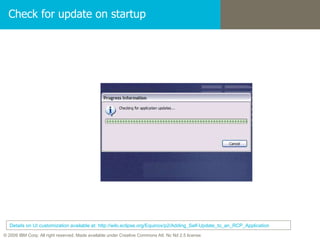 Check for update on startup Details on UI customization available at: http://wiki.eclipse.org/Equinox/p2/Adding_Self-Update_to_an_RCP_Application 