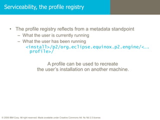 Serviceability, the profile registry The profile registry reflects from a metadata standpoint What the user is currently running What the user has been running  <install>/p2/org.eclipse.equinox.p2.engine/<….profile>/ A profile can be used to recreate  the user’s installation on another machine. 