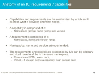 Anatomy of an IU, requirements / capabilities Capabilities and requirements are the mechanism by which an IU express what it provides and what needs. A capability is composed of a: Namespace (string), name (string) and version A requirement is composed of a: Namespace, name and version range Namespace, name and version are open ended. The requirements and capabilities expressed by IUs can be arbitrary and don’t have to all be in the same namespace. Resources – RPMs, .exes, docs, … Virtual – if you can define a capability, I can depend on it 