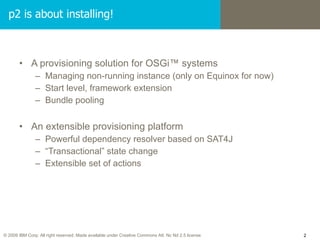 A provisioning solution for OSGi™ systems Managing non-running instance (only on Equinox for now) Start level, framework extension Bundle pooling An extensible provisioning platform Powerful dependency resolver based on SAT4J “ Transactional” state change Extensible set of actions p2 is about installing! 