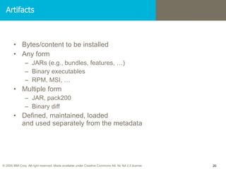 Artifacts Bytes/content to be installed Any form JARs (e.g., bundles, features, …)‏ Binary executables RPM, MSI, … Multiple form JAR, pack200 Binary diff Defined, maintained, loaded  and used separately from the metadata 