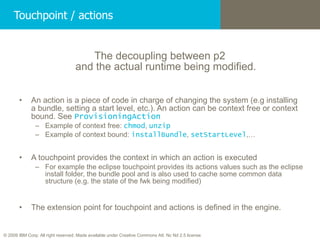 Touchpoint / actions The decoupling between p2  and the actual runtime being modified.  An action is a piece of code in charge of changing the system (e.g installing a bundle, setting a start level, etc.). An action can be context free or context bound. See  ProvisioningAction Example of context free:  chmod ,  unzip Example of context bound:  installBundle ,  setStartLevel ,… A touchpoint provides the context in which an action is executed For example the eclipse touchpoint provides its actions values such as the eclipse install folder, the bundle pool and is also used to cache some common data structure (e.g. the state of the fwk being modified) The extension point for touchpoint and actions is defined in the engine. 