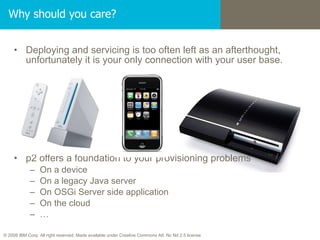 Why should you care? Deploying and servicing is too often left as an afterthought, unfortunately it is your only connection with your user base. p2 offers a foundation to your provisioning problems On a device On a legacy Java server On OSGi Server side application On the cloud … 