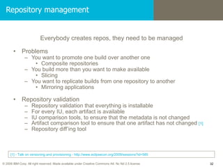 Repository management Everybody creates repos, they need to be managed Problems You want to promote one build over another one Composite repositories You build more than you want to make available Slicing You want to replicate builds from one repository to another Mirroring applications Repository validation Repository validation that everything is installable For every IU, each artifact is available IU comparison tools, to ensure that the metadata is not changed Artifact comparison tool to ensure that one artifact has not changed  [1] Repository diff’ing tool [1] - Talk on versioning and provisioning - http://www.eclipsecon.org/2009/sessions?id=585  