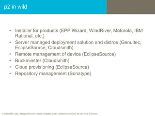 p2 in wild Installer for products (EPP Wizard, WindRiver, Motorola, IBM Rational, etc.) Server managed deployment solution and distros (Genuitec, EclipseSource, Cloudsmith) Remote management of device (EclipseSource)  Buckminster (Cloudsmith) Cloud provisioning (EclipseSource) Repository management (Sonatype) 