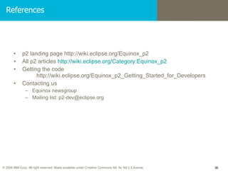 References p2 landing page http://wiki.eclipse.org/Equinox_p2 All p2 articles  http://wiki.eclipse.org/Category:Equinox_p2 Getting the code  http://wiki.eclipse.org/Equinox_p2_Getting_Started_for_Developers Contacting us Equinox newsgroup Mailing list: p2-dev@eclipse.org 