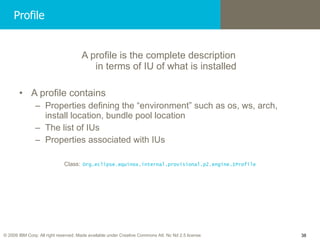 Profile A profile is the complete description  in terms of IU of what is installed A profile contains Properties defining the “environment” such as os, ws, arch,  install location, bundle pool location The list of IUs Properties associated with IUs Class:   Org.eclipse.equinox.internal.provisional.p2.engine.IProfile 
