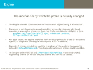Engine The mechanism by which the profile is actually changed The engine ensures consistency of the modification by performing a “transaction”.  Runs over a set of operands (usually resulting from a planning operation) and executes a given set of phases on them. No profile consistency validation is done Engine.perform(Operand[] ops, PhaseSet phases, IProgressMonitor pm) For each phase, the engine interprets from the touchpoint data of the IU, the action specific to the phase. The engine looks up the action to execute. Currently 8 phases are defined, and the typical set of phases (and their order) is defined in  DefaultPhaseSet . The design allows for new phases could be added. The engine emit events on the  IProvisoningEventBus  to describe what is happening. Events on the bus are post events and can not be vetoed. 