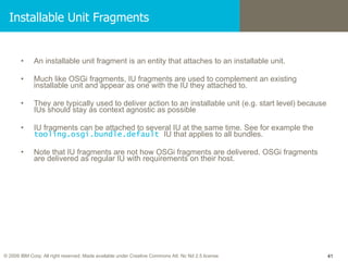 Installable Unit Fragments An installable unit fragment is an entity that attaches to an installable unit. Much like OSGi fragments, IU fragments are used to complement an existing installable unit and appear as one with the IU they attached to. They are typically used to deliver action to an installable unit (e.g. start level) because IUs should stay as context agnostic as possible IU fragments can be attached to several IU at the same time. See for example the  tooling.osgi.bundle.default   IU that applies to all bundles. Note that IU fragments are not how OSGi fragments are delivered. OSGi fragments are delivered as regular IU with requirements on their host. 