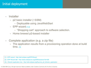 Initial deployment Installer p2 basic installer (~5/6M) Deployable using JavaWebStart EPP wizard  [1,2] “ Shopping cart” approach to software selection. Home brewed p2-based installer Complete application (e.g. a zip file) The application results from a provisioning operation done at build time.  [3] [1]   - EPP wizard - http://wiki.eclipse.org/EPP/Wizard [2]  -  EPP Wizard talk - http://www.eclipsecon.org/2009/sessions?id=426 [3] – Director application doc - http://wiki.eclipse.org/Equinox_p2_director_application 