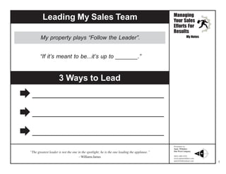 Leading My Sales Team
My property plays “Follow the Leader”.

Managing
Your Sales
Efforts For
Results
My Notes

“If it’s meant to be...it’s up to _______.”

3 Ways to Lead




“The greatest leader is not the one in the spotlight; he is the one leading the applause.”
– Williams James

Presented by:
Janie Wiltshire
Due West Company
(843) 869-5252
www.janiewiltshire.com
janiewiltshire@aol.com

3

 